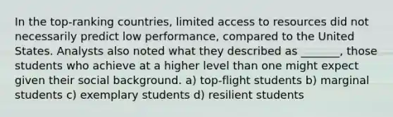 In the top-ranking countries, limited access to resources did not necessarily predict low performance, compared to the United States. Analysts also noted what they described as _______, those students who achieve at a higher level than one might expect given their social background. a) top-flight students b) marginal students c) exemplary students d) resilient students