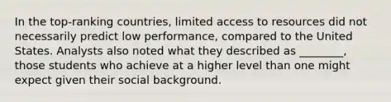 In the top-ranking countries, limited access to resources did not necessarily predict low performance, compared to the United States. Analysts also noted what they described as ________, those students who achieve at a higher level than one might expect given their social background.