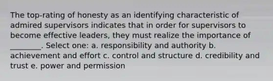 The top-rating of honesty as an identifying characteristic of admired supervisors indicates that in order for supervisors to become effective leaders, they must realize the importance of ________. Select one: a. responsibility and authority b. achievement and effort c. control and structure d. credibility and trust e. power and permission