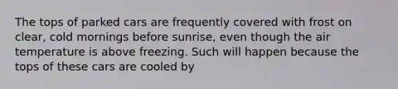 The tops of parked cars are frequently covered with frost on clear, cold mornings before sunrise, even though the air temperature is above freezing. Such will happen because the tops of these cars are cooled by