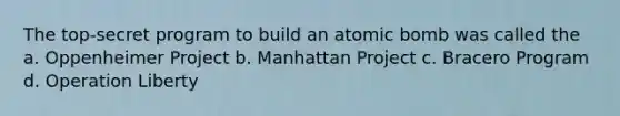 The top-secret program to build an atomic bomb was called the a. Oppenheimer Project b. Manhattan Project c. Bracero Program d. Operation Liberty