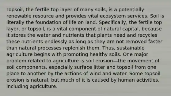 Topsoil, the fertile top layer of many soils, is a potentially renewable resource and provides vital ecosystem services. Soil is literally the foundation of life on land. Specifically, the fertile top layer, or topsoil, is a vital component of natural capital, because it stores the water and nutrients that plants need and recycles these nutrients endlessly as long as they are not removed faster than natural processes replenish them. Thus, sustainable agriculture begins with promoting healthy soils. One major problem related to agriculture is soil erosion—the movement of soil components, especially surface litter and topsoil from one place to another by the actions of wind and water. Some topsoil erosion is natural, but much of it is caused by human activities, including agriculture.