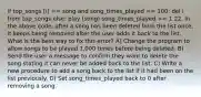 if top_songs [i] == song and song_times_played == 100: del i from top_songs else: play (song) song_times_played += 1 22. In the above code, after a song has been deleted from the list once, it keeps being removed after the user adds it back to the list. What is the best way to fix this error? A) Change the program to allow songs to be played 1,000 times before being deleted. B) Send the user a message to confirm they want to delete the song stating it can never be added back to the list. C) Write a new procedure to add a song back to the list if it had been on the list previously. D) Set song_times_played back to 0 after removing a song.