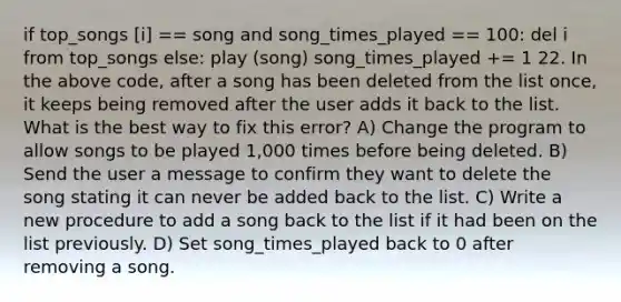 if top_songs [i] == song and song_times_played == 100: del i from top_songs else: play (song) song_times_played += 1 22. In the above code, after a song has been deleted from the list once, it keeps being removed after the user adds it back to the list. What is the best way to fix this error? A) Change the program to allow songs to be played 1,000 times before being deleted. B) Send the user a message to confirm they want to delete the song stating it can never be added back to the list. C) Write a new procedure to add a song back to the list if it had been on the list previously. D) Set song_times_played back to 0 after removing a song.