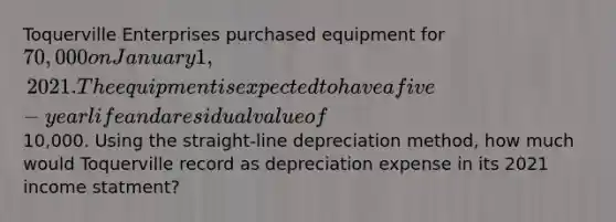 Toquerville Enterprises purchased equipment for 70,000 on January 1, 2021. The equipment is expected to have a five-year life and a residual value of10,000. Using the straight-line depreciation method, how much would Toquerville record as depreciation expense in its 2021 income statment?