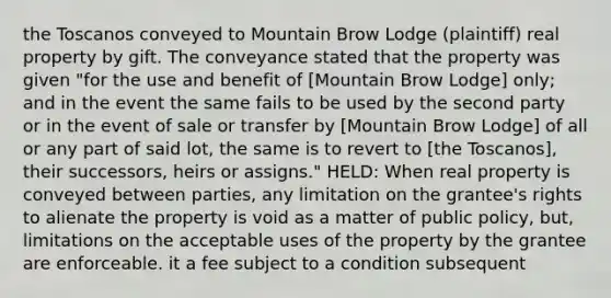 the Toscanos conveyed to Mountain Brow Lodge (plaintiff) real property by gift. The conveyance stated that the property was given "for the use and benefit of [Mountain Brow Lodge] only; and in the event the same fails to be used by the second party or in the event of sale or transfer by [Mountain Brow Lodge] of all or any part of said lot, the same is to revert to [the Toscanos], their successors, heirs or assigns." HELD: When real property is conveyed between parties, any limitation on the grantee's rights to alienate the property is void as a matter of public policy, but, limitations on the acceptable uses of the property by the grantee are enforceable. it a fee subject to a condition subsequent