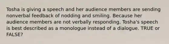 Tosha is giving a speech and her audience members are sending nonverbal feedback of nodding and smiling. Because her audience members are not verbally responding, Tosha's speech is best described as a monologue instead of a dialogue. TRUE or FALSE?