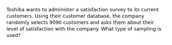 Toshiba wants to administer a satisfaction survey to its current customers. Using their customer​ database, the company randomly selects 9090 customers and asks them about their level of satisfaction with the company. What type of sampling is used?