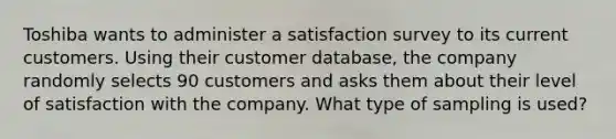 Toshiba wants to administer a satisfaction survey to its current customers. Using their customer​ database, the company randomly selects 90 customers and asks them about their level of satisfaction with the company. What type of sampling is​ used?