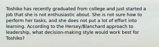 Toshiko has recently graduated from college and just started a job that she is not enthusiastic about. She is not sure how to perform her tasks, and she does not put a lot of effort into learning. According to the Hersey/Blanchard approach to leadership, what decision-making style would work best for Toshiko?