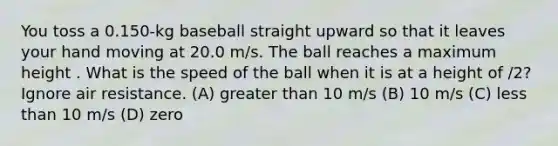 You toss a 0.150-kg baseball straight upward so that it leaves your hand moving at 20.0 m/s. The ball reaches a maximum height . What is the speed of the ball when it is at a height of /2? Ignore air resistance. (A) greater than 10 m/s (B) 10 m/s (C) less than 10 m/s (D) zero