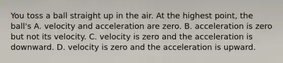 You toss a ball straight up in the air. At the highest point, the ball's A. velocity and acceleration are zero. B. acceleration is zero but not its velocity. C. velocity is zero and the acceleration is downward. D. velocity is zero and the acceleration is upward.