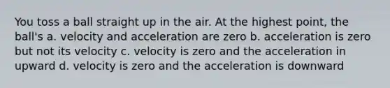 You toss a ball straight up in the air. At the highest point, the ball's a. velocity and acceleration are zero b. acceleration is zero but not its velocity c. velocity is zero and the acceleration in upward d. velocity is zero and the acceleration is downward