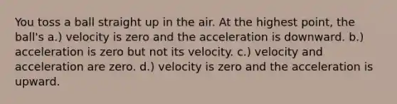 You toss a ball straight up in the air. At the highest point, the ball's a.) velocity is zero and the acceleration is downward. b.) acceleration is zero but not its velocity. c.) velocity and acceleration are zero. d.) velocity is zero and the acceleration is upward.