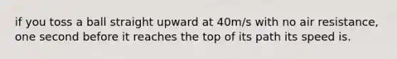 if you toss a ball straight upward at 40m/s with no air resistance, one second before it reaches the top of its path its speed is.