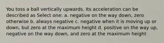 You toss a ball vertically upwards. Its acceleration can be described as Select one: a. negative on the way down, zero otherwise b. always negative c. negative when it is moving up or down, but zero at the maximum height d. positive on the way up, negative on the way down, and zero at the maximum height