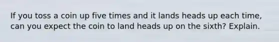 If you toss a coin up five times and it lands heads up each time, can you expect the coin to land heads up on the sixth? Explain.