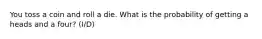 You toss a coin and roll a die. What is the probability of getting a heads and a four? (I/D)