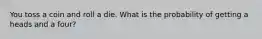 You toss a coin and roll a die. What is the probability of getting a heads and a four?