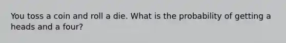 You toss a coin and roll a die. What is the probability of getting a heads and a four?