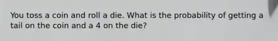 You toss a coin and roll a die. What is the probability of getting a tail on the coin and a 4 on the die?