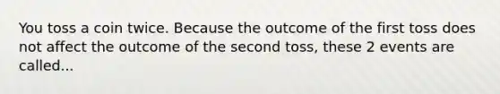 You toss a coin twice. Because the outcome of the first toss does not affect the outcome of the second toss, these 2 events are called...