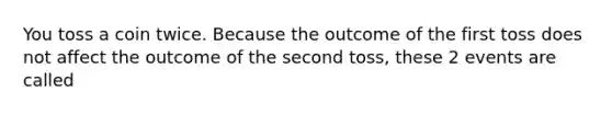 You toss a coin twice. Because the outcome of the first toss does not affect the outcome of the second toss, these 2 events are called