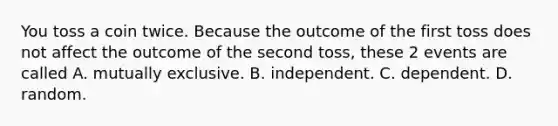 You toss a coin twice. Because the outcome of the first toss does not affect the outcome of the second toss, these 2 events are called A. mutually exclusive. B. independent. C. dependent. D. random.