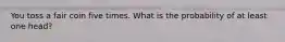 You toss a fair coin five times. What is the probability of at least one head?