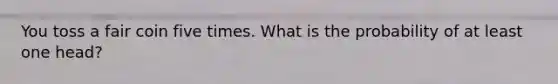 You toss a fair coin five times. What is the probability of at least one head?