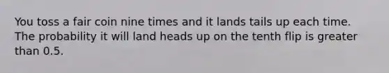 You toss a fair coin nine times and it lands tails up each time. The probability it will land heads up on the tenth flip is <a href='https://www.questionai.com/knowledge/ktgHnBD4o3-greater-than' class='anchor-knowledge'>greater than</a> 0.5.