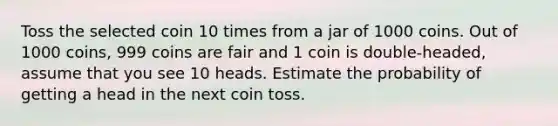 Toss the selected coin 10 times from a jar of 1000 coins. Out of 1000 coins, 999 coins are fair and 1 coin is double-headed, assume that you see 10 heads. Estimate the probability of getting a head in the next coin toss.