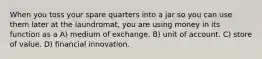 When you toss your spare quarters into a jar so you can use them later at the laundromat, you are using money in its function as a A) medium of exchange. B) unit of account. C) store of value. D) financial innovation.