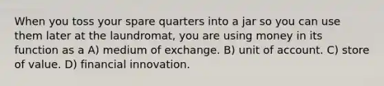 When you toss your spare quarters into a jar so you can use them later at the laundromat, you are using money in its function as a A) medium of exchange. B) unit of account. C) store of value. D) financial innovation.