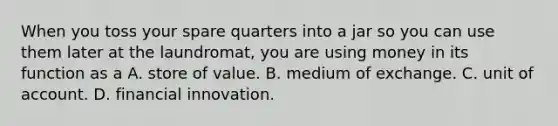 When you toss your spare quarters into a jar so you can use them later at the​ laundromat, you are using money in its function as a A. store of value. B. medium of exchange. C. unit of account. D. financial innovation.