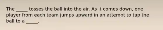 The _____ tosses the ball into the air. As it comes down, one player from each team jumps upward in an attempt to tap the ball to a _____.