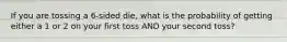 If you are tossing a 6-sided die, what is the probability of getting either a 1 or 2 on your first toss AND your second toss?