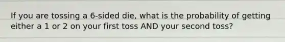 If you are tossing a 6-sided die, what is the probability of getting either a 1 or 2 on your first toss AND your second toss?