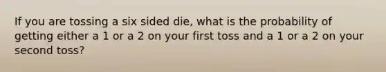 If you are tossing a six sided die, what is the probability of getting either a 1 or a 2 on your first toss and a 1 or a 2 on your second toss?