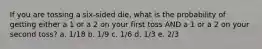 If you are tossing a six-sided die, what is the probability of getting either a 1 or a 2 on your first toss AND a 1 or a 2 on your second toss? a. 1/18 b. 1/9 c. 1/6 d. 1/3 e. 2/3