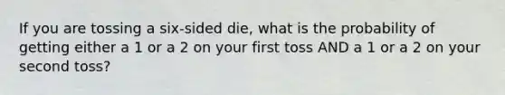 If you are tossing a six-sided die, what is the probability of getting either a 1 or a 2 on your first toss AND a 1 or a 2 on your second toss?