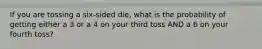 If you are tossing a six-sided die, what is the probability of getting either a 3 or a 4 on your third toss AND a 6 on your fourth toss?