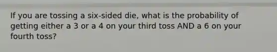 If you are tossing a six-sided die, what is the probability of getting either a 3 or a 4 on your third toss AND a 6 on your fourth toss?