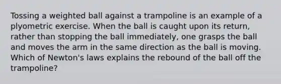 Tossing a weighted ball against a trampoline is an example of a plyometric exercise. When the ball is caught upon its return, rather than stopping the ball immediately, one grasps the ball and moves the arm in the same direction as the ball is moving. Which of Newton's laws explains the rebound of the ball off the trampoline?