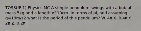 TOSSUP 1) Physics MC A simple pendulum swings with a bob of mass 5kg and a length of 10cm. In terms of pi, and assuming g=10m/s2 what is the period of this pendulum? W. 4π X. 0.4π Y. 2π Z. 0.2π