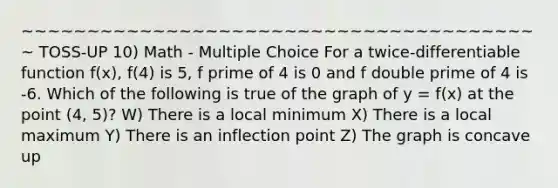 ~~~~~~~~~~~~~~~~~~~~~~~~~~~~~~~~~~~~~~~~ TOSS-UP 10) Math - Multiple Choice For a twice-differentiable function f(x), f(4) is 5, f prime of 4 is 0 and f double prime of 4 is -6. Which of the following is true of the graph of y = f(x) at the point (4, 5)? W) There is a local minimum X) There is a local maximum Y) There is an inflection point Z) The graph is concave up