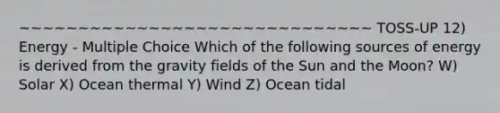 ~~~~~~~~~~~~~~~~~~~~~~~~~~~~~~ TOSS-UP 12) Energy - Multiple Choice Which of the following sources of energy is derived from the gravity fields of the Sun and the Moon? W) Solar X) Ocean thermal Y) Wind Z) Ocean tidal