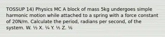 TOSSUP 14) Physics MC A block of mass 5kg undergoes <a href='https://www.questionai.com/knowledge/kvMRoZTFEM-simple-harmonic-motion' class='anchor-knowledge'>simple harmonic motion</a> while attached to a spring with a force constant of 20N/m. Calculate the period, radians per second, of the system. W. ⅓ X. ¼ Y. ⅕ Z. ⅙