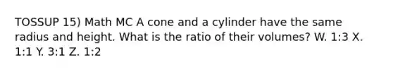 TOSSUP 15) Math MC A cone and a cylinder have the same radius and height. What is the ratio of their volumes? W. 1:3 X. 1:1 Y. 3:1 Z. 1:2