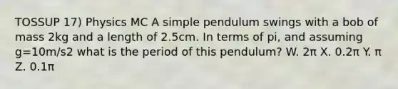 TOSSUP 17) Physics MC A simple pendulum swings with a bob of mass 2kg and a length of 2.5cm. In terms of pi, and assuming g=10m/s2 what is the period of this pendulum? W. 2π X. 0.2π Y. π Z. 0.1π